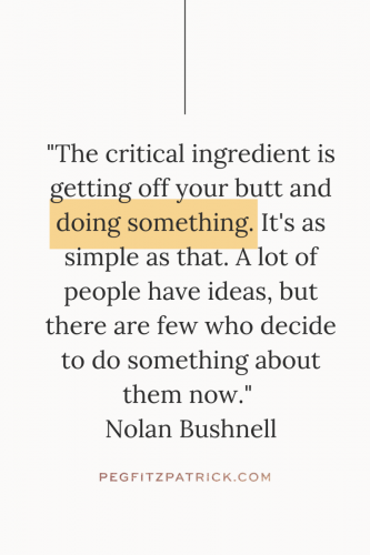"The critical ingredient is getting off your butt and doing something. It's as simple as that. A lot of people have ideas, but there are few who decide to do something about them now." - Nolan Bushnell